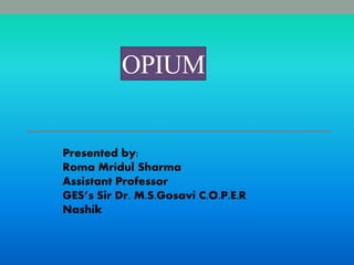OPIUM
Presented by:
Roma Mridul Sharma
Assistant Professor
GES’s Sir Dr. M.S.Gosavi C.O.P.E.R
Nashik
 