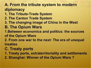 A. From the tribute system to modern
diplomacy
1. The Tribute-Trade System
2. The Canton Trade System
3. The changing image of China in the West
B. The Opium Wars
1.Between economics and politics: the sources
of the Opium Wars
2. From one war to the next: The era of unequal
treaties
C. Treaty ports
1. Treaty ports, extraterritoriality and settlements
2. Shanghai: Winner of the Opium Wars ?
 