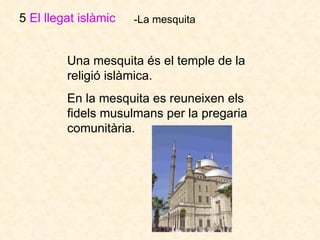 5  El llegat islàmic   -La mesquita Una mesquita és el temple de la religió islàmica.  En la mesquita es reuneixen els fidels musulmans per la pregaria comunitària.  
