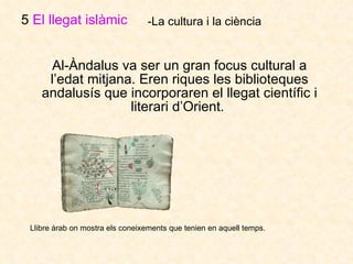 Al-Àndalus va ser un gran focus cultural a l’edat mitjana. Eren riques les biblioteques andalusís que incorporaren el llegat científic i literari d’Orient.  5  El llegat islàmic   -La cultura i la ciència Llibre àrab on mostra els coneixements que tenien en aquell temps.   