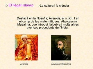 Destacà en la filosofia; Averrois, al s. XII. I en el camp de les matemàtiques, Abulcassim Masalma, que introduí l'àlgebra i molts altres avenços procedents de l’Índia.  5  El llegat islàmic   -La cultura i la ciència Averrois Abulcassim Masalma 