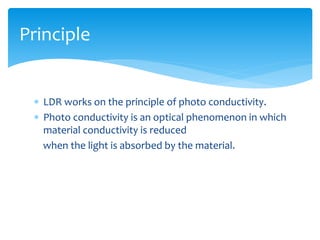  LDR works on the principle of photo conductivity.
 Photo conductivity is an optical phenomenon in which
material conductivity is reduced
when the light is absorbed by the material.
Principle
 