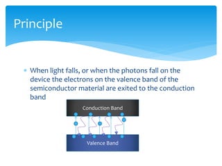  When light falls, or when the photons fall on the
device the electrons on the valence band of the
semiconductor material are exited to the conduction
band
Principle
Conduction Band
Valence Band
 