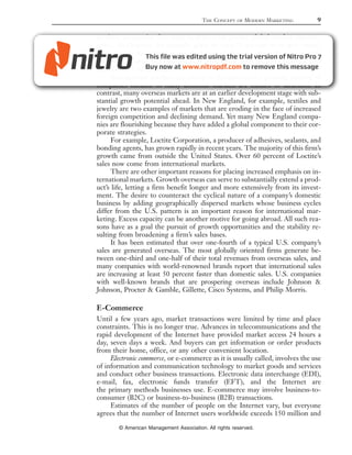 THE CONCEPT    OF   MODERN MARKETING   9

services, companies that want to grow must pursue global market opportu-
nities. McDonald’s, for example, plans to open 90 percent of its new restau-
rants outside the United States. And Coca-Cola earns about 90 percent of its
operating income and two-thirds of its revenue from its soft drink business
outside the United States.
     International markets are critical to the survival of a growing number of
companies because so many domestic markets are mature or saturated. In
contrast, many overseas markets are at an earlier development stage with sub-
stantial growth potential ahead. In New England, for example, textiles and
jewelry are two examples of markets that are eroding in the face of increased
foreign competition and declining demand. Yet many New England compa-
nies are flourishing because they have added a global component to their cor-
porate strategies.
     For example, Loctite Corporation, a producer of adhesives, sealants, and
bonding agents, has grown rapidly in recent years. The majority of this firm’s
growth came from outside the United States. Over 60 percent of Loctite’s
sales now come from international markets.
     There are other important reasons for placing increased emphasis on in-
ternational markets. Growth overseas can serve to substantially extend a prod-
uct’s life, letting a firm benefit longer and more extensively from its invest-
ment. The desire to counteract the cyclical nature of a company’s domestic
business by adding geographically dispersed markets whose business cycles
differ from the U.S. pattern is an important reason for international mar-
keting. Excess capacity can be another motive for going abroad. All such rea-
sons have as a goal the pursuit of growth opportunities and the stability re-
sulting from broadening a firm’s sales bases.
     It has been estimated that over one-fourth of a typical U.S. company’s
sales are generated overseas. The most globally oriented firms generate be-
tween one-third and one-half of their total revenues from overseas sales, and
many companies with world-renowned brands report that international sales
are increasing at least 50 percent faster than domestic sales. U.S. companies
with well-known brands that are prospering overseas include Johnson &
Johnson, Procter & Gamble, Gillette, Cisco Systems, and Philip Morris.

E-Commerce
Until a few years ago, market transactions were limited by time and place
constraints. This is no longer true. Advances in telecommunications and the
rapid development of the Internet have provided market access 24 hours a
day, seven days a week. And buyers can get information or order products
from their home, office, or any other convenient location.
     Electronic commerce, or e-commerce as it is usually called, involves the use
of information and communication technology to market goods and services
and conduct other business transactions. Electronic data interchange (EDI),
e-mail, fax, electronic funds transfer (EFT), and the Internet are
the primary methods businesses use. E-commerce may involve business-to-
consumer (B2C) or business-to-business (B2B) transactions.
     Estimates of the number of people on the Internet vary, but everyone
agrees that the number of Internet users worldwide exceeds 150 million and

        © American Management Association. All rights reserved.
 