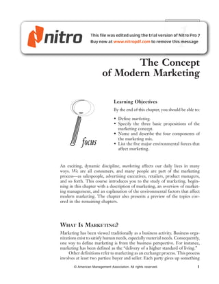 1
                                 The Concept
                          of Modern Marketing

                                  Learning Objectives
                                  By the end of this chapter, you should be able to:

                                  • Define marketing.
                                  • Specify the three basic propositions of the
                                    marketing concept.
                                  • Name and describe the four components of
                                    the marketing mix.
             focus                • List the five major environmental forces that
                                    affect marketing.


An exciting, dynamic discipline, marketing affects our daily lives in many
ways. We are all consumers, and many people are part of the marketing
process—as salespeople, advertising executives, retailers, product managers,
and so forth. This course introduces you to the study of marketing, begin-
ning in this chapter with a description of marketing, an overview of market-
ing management, and an explanation of the environmental factors that affect
modern marketing. The chapter also presents a preview of the topics cov-
ered in the remaining chapters.




WHAT IS MARKETING?
Marketing has been viewed traditionally as a business activity. Business orga-
nizations exist to satisfy human needs, especially material needs. Consequently,
one way to define marketing is from the business perspective. For instance,
marketing has been defined as the “delivery of a higher standard of living.”
     Other definitions refer to marketing as an exchange process. This process
involves at least two parties: buyer and seller. Each party gives up something
        © American Management Association. All rights reserved.                   1
 