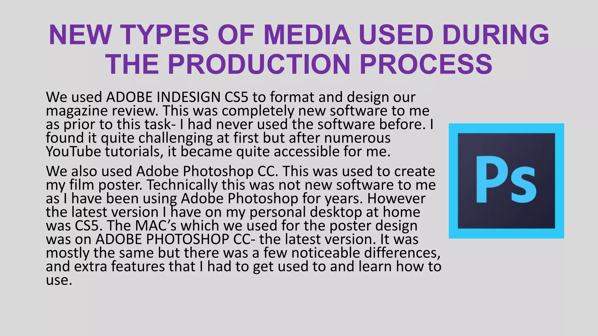 NEW TYPES OF MEDIA USED DURING
THE PRODUCTION PROCESS
We used ADOBE INDESIGN CS5 to format and design our
magazine review. This was completely new software to me
as prior to this task- I had never used the software before. I
found it quite challenging at first but after numerous
YouTube tutorials, it became quite accessible for me.
We also used Adobe Photoshop CC. This was used to create
my film poster. Technically this was not new software to me
as I have been using Adobe Photoshop for years. However
the latest version I have on my personal desktop at home
was CS5. The MAC’s which we used for the poster design
was on ADOBE PHOTOSHOP CC- the latest version. It was
mostly the same but there was a few noticeable differences,
and extra features that I had to get used to and learn how to
use.

 