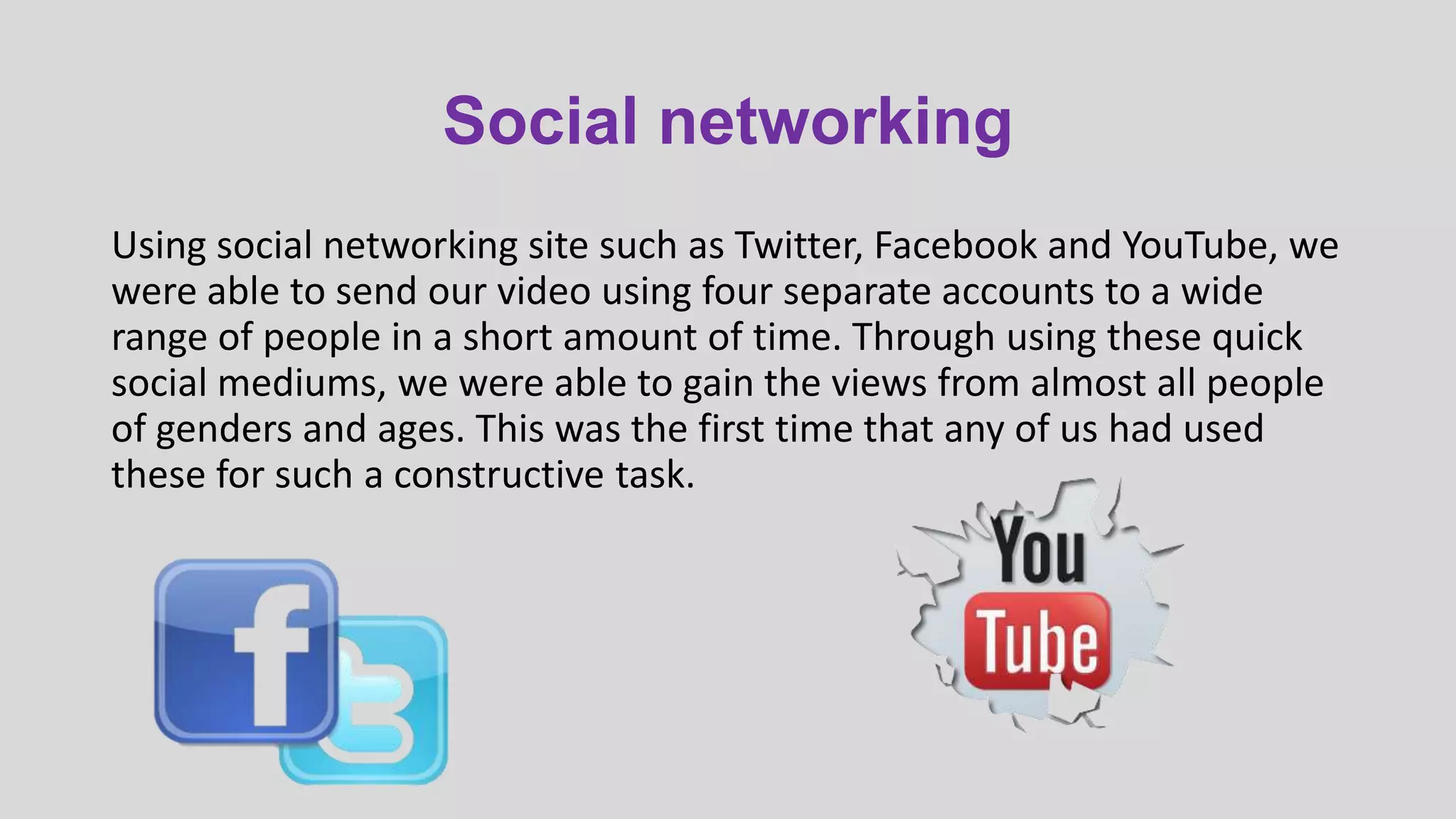 Social networking
Using social networking site such as Twitter, Facebook and YouTube, we
were able to send our video using four separate accounts to a wide
range of people in a short amount of time. Through using these quick
social mediums, we were able to gain the views from almost all people
of genders and ages. This was the first time that any of us had used
these for such a constructive task.

 