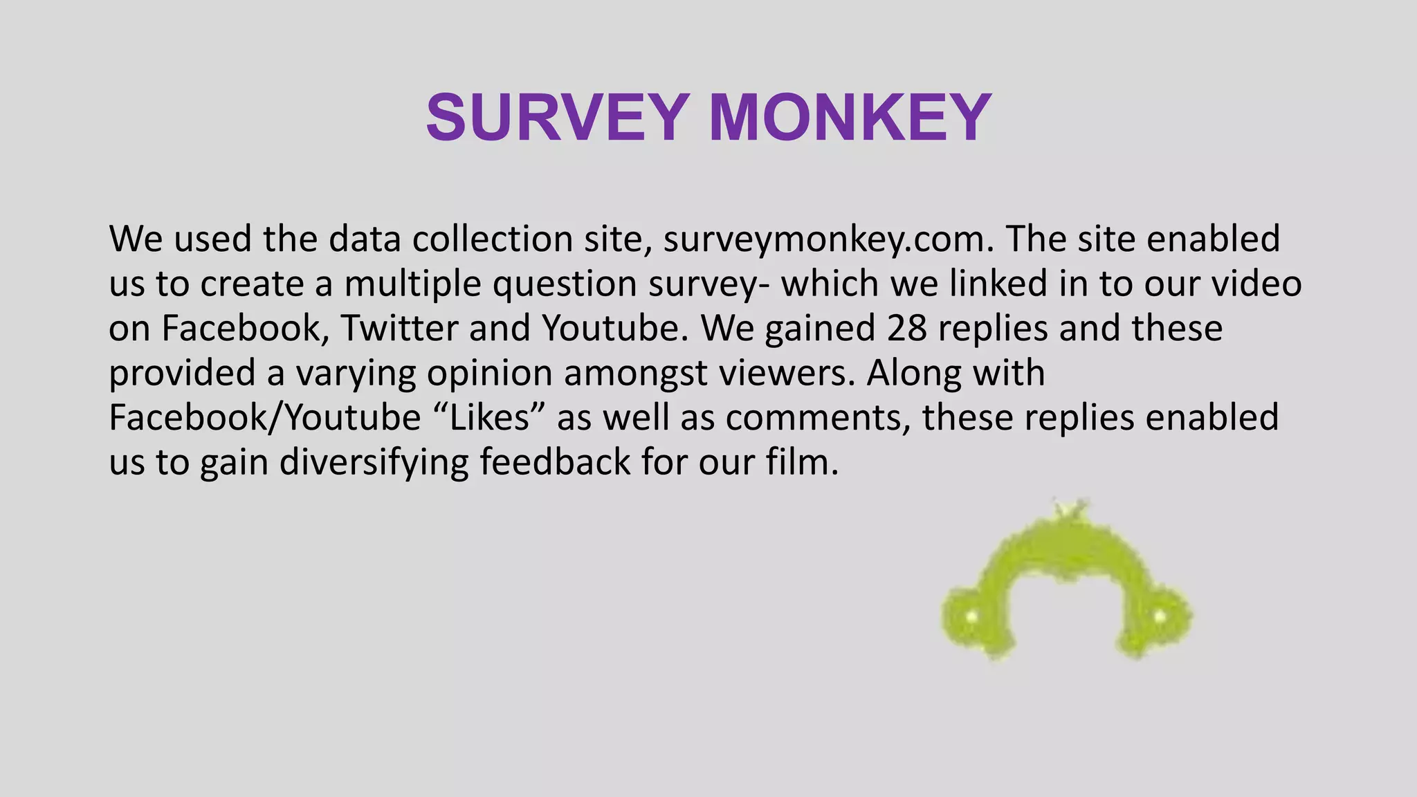 SURVEY MONKEY
We used the data collection site, surveymonkey.com. The site enabled
us to create a multiple question survey- which we linked in to our video
on Facebook, Twitter and Youtube. We gained 28 replies and these
provided a varying opinion amongst viewers. Along with
Facebook/Youtube “Likes” as well as comments, these replies enabled
us to gain diversifying feedback for our film.

 
