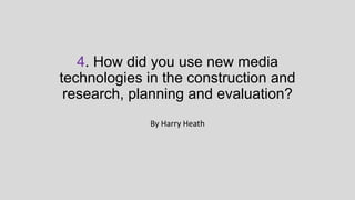 4. How did you use new media
technologies in the construction and
research, planning and evaluation?
By Harry Heath

 