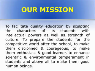 To facilitate quality education by sculpting
the characters of its students with
intellectual powers as well as strength of
culture. To prepare the students for the
competitive world after the school, to make
them disciplined & courageous, to make
them enthusiast & good learner, to enhance
scientific & environmental temperament in
students and above all to make them good
human beings.
OUR MISSION
 