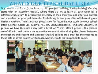 Our day starts at 7 a.m.(school starts), till 1 p.m.(sat. half day, Sunday holiday). Our day
starts with an assembly(regular), where there’s a lot to learn as each week it’s a
different grades turn to present the assembly in their own way, and after our prayers
and speeches our principal shares his fresh thoughts everyday, after which we sing our
National Anthem. Then starts our preparation for future i.e. our study time our school
offers Science, Social Sci., Math's, P.E., I.P., Language(English, Hindi and Sanskrit). In
general we have 8 classes a day, with a break of 20 min. after 4 periods. Our lessons
are of 45 min. and there is an interactive communication during the classes between
the teachers and student and language(English) periods are a treat for the students as
these acts as stress buster for students everyone waits for this period to come.
 