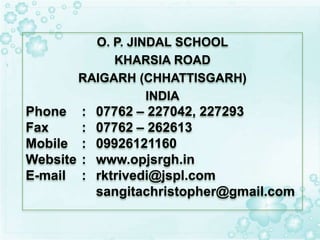 O. P. JINDAL SCHOOL
KHARSIA ROAD
RAIGARH (CHHATTISGARH)
INDIA
Phone : 07762 – 227042, 227293
Fax : 07762 – 262613
Mobile : 09926121160
Website : www.opjsrgh.in
E-mail : rktrivedi@jspl.com
sangitachristopher@gmail.com
 