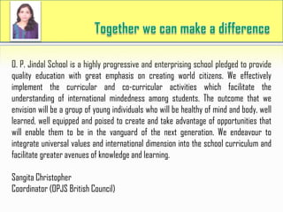 O. P. Jindal School is a highly progressive and enterprising school pledged to provide
quality education with great emphasis on creating world citizens. We effectively
implement the curricular and co-curricular activities which facilitate the
understanding of international mindedness among students. The outcome that we
envision will be a group of young individuals who will be healthy of mind and body, well
learned, well equipped and poised to create and take advantage of opportunities that
will enable them to be in the vanguard of the next generation. We endeavour to
integrate universal values and international dimension into the school curriculum and
facilitate greater avenues of knowledge and learning.
Sangita Christopher
Coordinator (OPJS British Council)
 