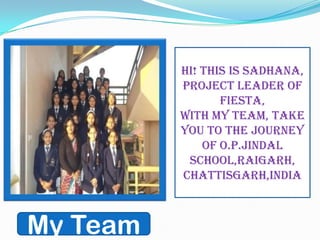 My Team
Hi! this is Sadhana,
Project leader of
FIESTA,
with my team, take
you to the journey
of O.P.JINDAL
SCHOOL,RAIGARH,
CHATTISGARH,INDIA
 