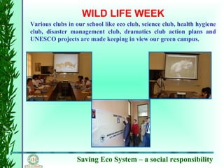 Saving Eco System – a social responsibility
WILD LIFE WEEK
Various clubs in our school like eco club, science club, health hygiene
club, disaster management club, dramatics club action plans and
UNESCO projects are made keeping in view our green campus.
 