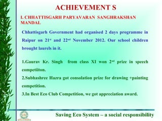 Saving Eco System – a social responsibility
ACHIEVEMENT S
I. CHHATTISGARH PARYAVARAN SANGHRAKSHAN
MANDAL
Chhattisgarh Government had organised 2 days programme in
Raipur on 21st
and 22nd
November 2012. Our school children
brought laurels in it.
1.Gaurav Kr. Singh from class XI won 2nd
prize in speech
competiiton.
2.Subhashree Hazra got consolation prize for drawing +painting
competition.
3.In Best Eco Club Competition, we got appreciation award.
 