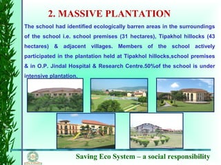 Saving Eco System – a social responsibility
2. MASSIVE PLANTATION
The school had identified ecologically barren areas in the surroundings
of the school i.e. school premises (31 hectares), Tipakhol hillocks (43
hectares) & adjacent villages. Members of the school actively
participated in the plantation held at Tipakhol hillocks,school premises
& in O.P. Jindal Hospital & Research Centre.50%of the school is under
intensive plantation.
 