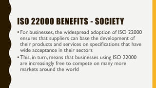 ISO 22000 BENEFITS - SOCIETY
• For businesses, the widespread adoption of ISO 22000
ensures that suppliers can base the development of
their products and services on specifications that have
wide acceptance in their sectors
• This, in turn, means that businesses using ISO 22000
are increasingly free to compete on many more
markets around the world
 