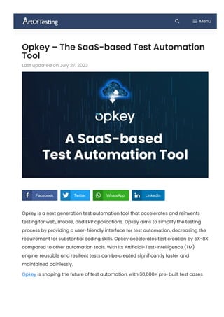 Opkey – The SaaS-based Test Automation
Tool
Last updated on July 27, 2023
Opkey is a next generation test automation tool that accelerates and reinvents
testing for web, mobile, and ERP applications. Opkey aims to simplify the testing
process by providing a user-friendly interface for test automation, decreasing the
requirement for substantial coding skills. Opkey accelerates test creation by 5X-8X
compared to other automation tools. With its Artificial-Test-Intelligence (TM)
engine, reusable and resilient tests can be created significantly faster and
maintained painlessly.
Opkey is shaping the future of test automation, with 30,000+ pre-built test cases
Menu
   
Facebook Twitter WhatsApp LinkedIn
 