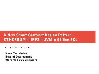 A New Smart Contract Design Pattern:
ETHEREUM + IPFS + JVM = Offline SCs
CONCEPT ONLY
Mano Thanabalan
Head of Development
Otonomos BCC Singapore
 