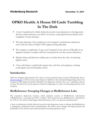 Hindenburg Research November, 17, 2017
OPKO Health: A House Of Cards Tumbling
In The Dark
• A slew of undisclosed or thinly disclosed executive team departures in the diagnostics
division, which represents over 82.8% of revenue, could signal business decline and a
compliance “house-cleaning”.
• The quiet departure of key employees in the company’s renal division underscore
issues with the rollout of Opko’s FDA-approved drug, Rayaldee
• The company is employing “co-pay assist” programs in the roll-out of Rayaldee in an
apparent attempt to compete with low-cost generic & over-the-counter alternatives
• Pipeline delays and disclosure oddities give us doubt about the value of remaining
pipeline assets
• A low cash balance coupled with negative free cash flow and regulatory overhang
could signal a near-term liquidity crunch
Introduction
Opko has dropped approximately 25% since its recent quarterly report issued last Wednesday after it
missed estimates on both revenue and earnings. In addition to the continued disappointing sales in the
company's FDA-approved product Rayaldee, the diagnostics division also saw a significant drop in
revenue. We believe the recent quarter is merely the beginning of a series of continuing problems at the
company.
BioReference: Sweeping Changes at BioReference Labs
The company’s diagnostics business, which primarily consists of BioReference Laboratories
(“BioReference”), accounted for 82.8% of Opko’s 2016 annual revenue. BioReference is described in
the 10-K as “the nation’s third-largest clinical laboratory with a core genetic testing business.”
A slew of undisclosed or thinly disclosed executive team departures seems to indicate that BioReference
is undergoing a behind-the-scenes transformation. We believe these changes will impair growth and
profitability of the division and could foreshadow looming regulatory issues.
 