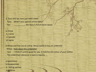 3. Tono and Tari have just read a fable .
  Tono : What’s your opinion of the fable?
  Tari : ___________ the story is full of moral values

a.I know
b. I think
c.I wonder
d.I agree

4.Nimas and Yuni are at a shop. Nimas wants to buy an umberella
 Nimas : How about this umberella?
  Yuni : I think it’s pretty good for you. It matches the colour of your clothes.
  The underlined utterance is used to express ....

a.Agreement
b.Disappointed
c. Asking opinion
d.Surprise
 