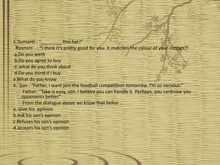 5. Sumanti : “________ this hat?”
  Rusmini : “I think it’s pretty good for you. It matches the colour of your clothes.”
 a.Do you want
 b.Do you agree to buy
 c. what do you think about
 d.Do you mind if I buy
e.What do you know
6. Son : “Father, I want join the foodball competition tomorrow. I’m so nervous.”
     Father: “Take is easy, son. I believe you can handle it. Perhaps, you canknow you
     opponents better.”
     From the dialogue above we know that father ...
a. Give his opinion
b.Ask his son’s opinion
c.Refuses his son’s opinion
d.accepts his son’s opinion
 