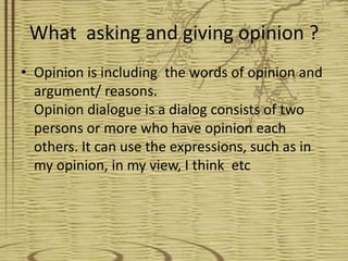 What asking and giving opinion ?
• Opinion is including the words of opinion and
  argument/ reasons.
  Opinion dialogue is a dialog consists of two
  persons or more who have opinion each
  others. It can use the expressions, such as in
  my opinion, in my view, I think etc
 