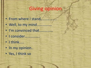 Giving opinion
•   From where I stand,…………….
•   Well, to my mind…………….
•   I’m convinced that……………
•   I consider…………….
•   I think…..
•   In my opinion..
•   Yes, I think so
 