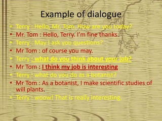 Example of dialogue
• Terry : Hello, Mr, Tom. How are you today?
• Mr. Tom : Hello, Terry. I’m fine thanks.
• Terry : May I ask you questions?
• Mr Tom : of course you may.
• Terry : what do you think about your job?
• Mr Tom : I think my job is interesting
• Terry : what do you do as a botanist?
• Mr Tom : As a botanist, I make scientific studies of
  will plants.
• Terry : woow! That is really interesting.
 
