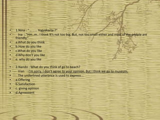•   1.Nina : “ ……… Yogyakarta ?”
•     Ina : “Hm..m.. I think It’s not too big. But, not too small either and most of the people are
    friendly.”
•   a.What do you think
•   b.How do you like
•   c.What do you like
•   d.Why don’t you like
•   e. why do you like

•   2.Nando : What do you think of go to beach?
•     Vian : I’m sorry. I don’t agree to your opinion. But I think we go to museum.
•     The underlined utterance is used to express...
•   a.Offering
•   b.Satisfaction
•   c. giving opinion
•   d.Agreement
 