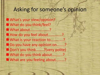 Asking for someone’s opinion
 What’s your view/opinion?
 What do you think/feel?
 What about………………..?
 How do you feel about…………..?
 What is your reaction to………….?
 Do you have any opinion on……..?
 Don’t you think……..?(very polite)
 What do you think about………..?
 What are you feeling about………?
 