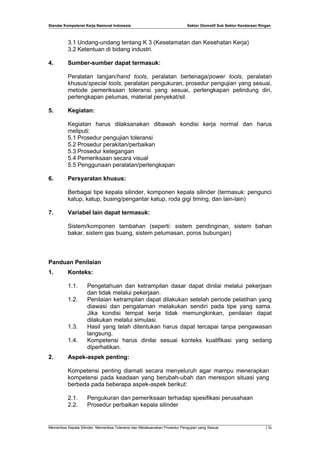 Standar Kompetensi Kerja Nasional Indonesia Sektor Otomotif Sub Sektor Kendaraan Ringan
3.1 Undang-undang tentang K 3 (Keselamatan dan Kesehatan Kerja)
3.2 Ketentuan di bidang industri.
4. Sumber-sumber dapat termasuk:
Peralatan tangan/hand tools, peralatan bertenaga/power tools, peralatan
khusus/special tools, peralatan pengukuran, prosedur pengujian yang sesuai,
metode pemeriksaan toleransi yang sesuai, perlengkapan pelindung diri,
perlengkapan pelumas, material penyekat/sil.
5. Kegiatan:
Kegiatan harus dilaksanakan dibawah kondisi kerja normal dan harus
meliputi:
5.1 Prosedur pengujian toleransi
5.2 Prosedur perakitan/perbaikan
5.3 Prosedur ketegangan
5.4 Pemeriksaan secara visual
5.5 Penggunaan peralatan/perlengkapan
6. Persyaratan khusus:
Berbagai tipe kepala silinder, komponen kepala silinder (termasuk: pengunci
katup, katup, busing/pengantar katup, roda gigi timing, dan lain-lain)
7. Variabel lain dapat termasuk:
Sistem/komponen tambahan (seperti: sistem pendinginan, sistem bahan
bakar, sistem gas buang, sistem pelumasan, poros bubungan)
Panduan Penilaian
1. Konteks:
1.1. Pengetahuan dan ketrampilan dasar dapat dinilai melalui pekerjaan
dan tidak melalui pekerjaan.
1.2. Penilaian ketrampilan dapat dilakukan setelah periode pelatihan yang
diawasi dan pengalaman melakukan sendiri pada tipe yang sama.
Jika kondisi tempat kerja tidak memungkinkan, penilaian dapat
dilakukan melalui simulasi.
1.3. Hasil yang telah ditentukan harus dapat tercapai tanpa pengawasan
langsung.
1.4. Kompetensi harus dinilai sesuai konteks kualifikasi yang sedang
diperhatikan.
2. Aspek-aspek penting:
Kompetensi penting diamati secara menyeluruh agar mampu menerapkan
kompetensi pada keadaan yang berubah-ubah dan merespon situasi yang
berbeda pada beberapa aspek-aspek berikut:
2.1. Pengukuran dan pemeriksaan terhadap spesifikasi perusahaan
2.2. Prosedur perbaikan kepala silinder
Memeriksa Kepala Silinder, Memeriksa Toleransi dan Melaksanakan Prosedur Pengujian yang Sesuai 136
 