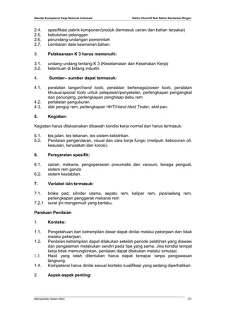 Standar Kompetensi Kerja Nasional Indonesia Sektor Otomotif Sub Sektor Kendaraan Ringan
2.4. spesifikasi pabrik komponen/produk (termasuk cairan dan bahan terpakai)
2.5. kebutuhan pelanggan
2.6. perundang-undangan pemerintah
2.7. Lembaran data keamanan bahan.
3. Pelaksanaan K 3 harus memenuhi:
3.1. undang-undang tentang K 3 (Keselamatan dan Kesehatan Kerja)
3.2. ketentuan di bidang industri.
4. Sumber– sumber dapat termasuk:
4.1. peralatan tangan/hand tools, peralatan bertenaga/power tools, peralatan
khusus/special tools untuk pelepasan/penyetelan, perlengkapan pengangkat
dan penunjang, perlengkapan penghisap debu rem
4.2. perlalatan pengukuran
4.3. alat penguji rem, perlengkapan HHT/Hand Held Tester, skid pan.
5. Kegiatan:
Kegiatan harus dilaksanakan dibawah kondisi kerja normal dan harus termasuk:
5.1. tes jalan, tes tekanan, tes sistem kelistrikan.
5.2. Penilaian pengendaran, visual dan cara kerja fungsi (meliputi: kebocoran oil,
keausan, kerusakan dan korosi).
6. Persyaratan spesifik:
6.1. cairan, mekanis, pengoperasian pneumatis dan vacuum, tenaga penguat,
sistem rem ganda
6.2. sistem kestabilan.
7. Variabel lain termasuk:
7.1. brake pad, silinder utama, sepatu rem, kaliper rem, pipa/selang rem,
perlengkapan penggerak mekanis rem
7.2.1 surat ijin mengemudi yang berlaku.
Panduan Penilaian
1. Konteks:
1.1. Pengetahuan dan ketrampilan dasar dapat dinilai melalui pekerjaan dan tidak
melalui pekerjaan.
1.2. Penilaian ketrampilan dapat dilakukan setelah periode pelatihan yang diawasi
dan pengalaman melakukan sendiri pada tipe yang sama. Jika kondisi tempat
kerja tidak memungkinkan, penilaian dapat dilakukan melalui simulasi.
1.3. Hasil yang telah ditentukan harus dapat tercapai tanpa pengawasan
langsung.
1.4. Kompetensi harus dinilai sesuai konteks kualifikasi yang sedang diperhatikan.
2. Aspek-aspek penting:
Memperbaiki Sistem Rem 241
 