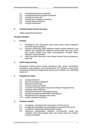 Standar Kompetensi Kerja Nasional Indonesia Sektor Otomotif Sub Sektor Kendaraan Ringan
5.1. mendeteksi kebocoran refrigerant
5.2. mengosongkan dan pengisian refrigerant
5.3. memvakum sistem A/C
5.4. melepas dan mengganti komponen
5.5. menguji sistem/komponen
5.6. menguji kemampuan
6. Variabel terapan lainnya termasuk:
Sistem pengontrol temperatur
Panduan Penilaian
1. Konteks:
1.1. Pengetahuan dan ketrampilan dasar dapat dinilai melalui pekerjaan
dan tidak melalui pekerjaan.
1.2. Penilaian ketrampilan dapat dilakukan setelah periode pelatihan yang
diawasi dan pengalaman melakukan sendiri pada tipe yang sama.
Jika kondisi tempat kerja tidak memungkinkan, penilaian dapat
dilakukan melalui simulasi.
1.3. Hasil yang telah ditentukan harus dapat tercapai tanpa pengawasan
langsung.
2. Aspek-aspek penting:
Kompetensi penting diamati secara menyeluruh agar mampu menerapkan
kompetensi pada keadaan yang berubah-ubah dan merespon situasi yang
berbeda pada beberapa aspek-aspek berikut yaitu perbaikan dan retrofitting
sistem A/C
3. Pengetahuan dasar:
3.1. undang-undang K 3
3.2. tipe dan penerapan refrigerant
3.3. kode area tempat kerja
3.4. undang-undang pemerintah
3.5. konstruksi dan kerja sistem yang sesuai dengan penggunaannya
3.6. rangkaian sistem kelistrikan
3.7. persyaratan keamanan perlengkapan/kerja
3.8. prosedur perawatan/pemeliharaan perlengkapan
3.9. refrigerant/oli dan kapasitas yang sesuai
3.10 rosedur perbaikan/retrofitting
4. Penilaian praktek:
4.1. mengakses, memahami dan menerapkan informasi teknik
4.2. menggunakan peralatan dan perlengkapan yang sesuai dan aman
4.3. memelihara catatan/data pelanggan/perusahaan
4.4. melakukan pengosongan, pengisian, pemvakuman, retrofit dan
perbaikan kerja sesuai degan kode area tempat kerja dan undang-
undang pemerintah
Memperbaiki/Retrofit Sistem A/C (Air Conditioner) 118
 