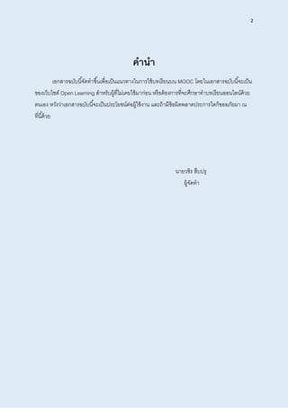 2
คำนำ
เอกสารฉบับนี้จัดทาขึ้นเพื่อเป็นแนวทางในการใช้บทเรียนบน MOOC โดยในเอกสารฉบับนี้จะเป็น
ของเว็บไซต์ Open Learning สาหรับผู้ที่ไม่เคยใช้มาก่อน หรือต้องการที่จะศึกษาทาบทเรียนออนไลน์ด้วย
ตนเอง หวังว่าเอกสารฉบับนี้จะเป็นประโยชน์ต่อผู้ใช้งาน และถ้ามีข้อผิดพลาดประการใดก็ขออภัยมา ณ
ที่นี้ด้วย
นายวชิร สืบปรุ
ผู้จัดทา
 