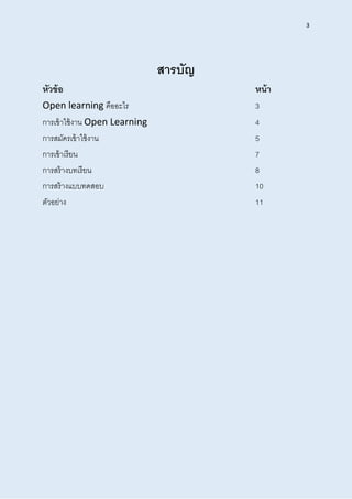 3
สำรบัญ
หัวข้อ หน้ำ
Open learning คืออะไร 3
การเข้าใช้งาน Open Learning 4
การสมัครเข้าใช้งาน 5
การเข้าเรียน 7
การสร้างบทเรียน 8
การสร้างแบบทดสอบ 10
ตัวอย่าง 11
 