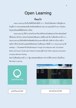 4
Open Learning
คืออะไร
Open Learning เป็นเว็บไซต์ที่เปิดตัวเมื่อปี 2012 เป็นเว็บไซต์แหล่งการเรียนรู้ขนาด
ใหญ่ที่มาจากประเทศออสเตรเลีย โดยมีคอร์สเรียนต่างๆมากมายและเปิดกว้างมาก โดยส่วน
ใหญ่จะเป็นคอร์สที่เสียเงินในการเรียน
OpenLearning ได้ทางานร่วมกับมหาวิทยาลัยนิวเซาธ์เวลส์และมหาวิทยาลัยเทย์เลอร์
เพื่อส่งมอบ MOOCs แห่งแรกในออสเตรเลียและมาเลเซียตามลาดับ ในเดือนธันวาคมปี 2013
OpenLearning เปิดตัวผลิตภัณฑ์ซอฟต์แวร์ระบบคลาวด์สาหรับ บริษัท ต่างๆในการสร้าง
พอร์ทการศึกษาส่วนตัวบนแพลตฟอร์มของตน ในเดือนกุมภาพันธ์ปี 2015 OpenLearning ได้
ระดมทุน 1.7 ล้านดอลลาร์นาโดยนักลงทุนจาก Angel Clive Mayhew ASX ,ICS Global
Robin and Susan Yandle และ Hideaki Fukutake ผู้อานวยการของ Japanese education
company Beness Holding
ต่อมาในเดือนมิถุนายนปี 2015 รัฐบาลออสเตรเลียประกาศว่าจะได้รับ MOOC เป็นครั้งแรก
โดย Open Learning
รูปโลโก้ของเว็บไซต์ หน้าหลักของเว็บไซต์
 