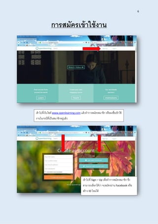 6
กำรสมัครเข้ำใช้งำน
เข้าไปที่เว็บไซต์ www.openlearning.com แล้วทาการสมัครสมาชิก หรือลงชื่อเข้าใช้
งานในกรณีที่เป็นสมาชิกอยู่แล้ว
เข้าไปที่ Sign – Up เพื่อทาการสมัครสมาชิก ซึ่ง
สามารถเลือกได้ว่า จะสมัครผ่าน Facebook หรือ
สร้าง ID ใหม่ได้
 