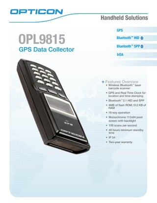 Handheld Solutions
GPS Data Collector
OPL9815 Bluetooth™
SPP
Features Overview
•	Wireless Bluetooth™
laser
barcode scanner
•	GPS and Real Time Clock for
location and time stamping
•	Bluetooth™
2.1 HID and SPP
•	4MB of flash ROM; 512 KB of
RAM
•	18-key operation
•	 Monochrome 112x64 pixel
screen with backlight
•	 100 scans per second
•	 48 hours minimum standby
time
•	 IP 54
•	 Two-year warranty
GPS
IrDA
Bluetooth™
HID
 