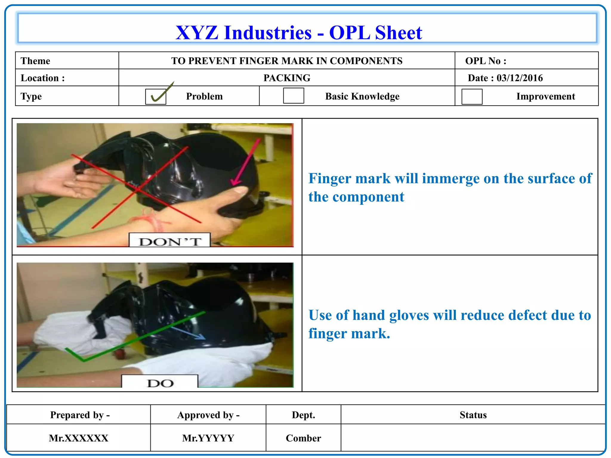 Prepared by - Approved by - Dept. Status
Mr.XXXXXX Mr.YYYYY Comber
XYZ Industries - OPL Sheet
Theme TO PREVENT FINGER MARK IN COMPONENTS OPL No :
Location : PACKING Date : 03/12/2016
Type Problem Basic Knowledge Improvement
Finger mark will immerge on the surface of
the component
Use of hand gloves will reduce defect due to
finger mark.
 