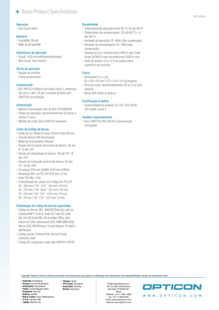 Basic Product Specifications
                                                                                                                                                                         OPL7734_002


Operação                                                               Durabilidade
•	 CPU: 16-bit CMOS                                                    •	 Temperatura de operação: 0 até 40 °C / 32 até 104 ºF
                                                                       •	 Temperatura de armazenagem: -20 até 60 °C / -4
Memória                                                                   até 140 ºF
•	 FlashROM: 256 kB                                                    •	 Umidade de operação: 25 - 85% (não condensado)
•	 RAM: 32 kB fastRAM                                                  •	 Umidade de armazenagem: 20 - 90% (não
                                                                          condensado)
Indicadores de operação                                                •	 Tolerância à luz: Fluorescente 3.000 lx max, Solar
•	 Visual: 1 LED (vermelho/verde/laranja)                                 direta 50.000 lx max, Incandescent 3.000 lx max
•	 Não-visual: Sinal Sonoro                                            •	 Teste de queda: 1,5 m / 5 ft de queda sobre
                                                                          superfície de concreto
Teclas de operação
•	 Opções de entrada:                                                  Físico
   1 tecla programável                                                 •	 Dimensões (l x a x p):
                                                                          55 x 150 x 115 mm / 2,17 x 5,91 x 4,53 polegadas
Comunicação                                                            •	 Peso do corpo: Aproximadamente 130 g / 5 oz (incl.
•	 IEEE 802.15.4: Potência de saída classe 2, cobertura                   bateria)
   até 30 m, 1 até 1 / 8 até 1 conexão (8 leitor até 1                 •	 Bolsa: ABS, Preto ou Branca
   CRD7734), encriptação
                                                                       Certificação & Safety
Alimentação                                                            •	 Conformidade do produto: CE, FCC, VCCI, RoHS,
•	 Bateria recarregável: Íons de lítio 3,7V 600mAh                        JIS-C-6802 classe 2
•	 Tempo de operação: Aproximadamente 50 horas (1
   leitura / 5 seg.)                                                   Vendido separadamente
•	 Método de carga: Doca CRD7734 separada                              •	 Doca CRD7734: IEEE 802.15.4 comunicação,
                                                                          carregador
Leitor de Código de barras
•	 Fonte de luz: Diodo de Laser Visível (VLD) 650 nm
•	 Taxa de leitura: 100 leituras/seg
•	 Modo de acionamento: Manual
•	 Ângulo de inclinação horizontal de leitura: -20 até
   0°, 0 até +20°
•	 Ângulo de obliqüidade de leitura: -50 até -8°, +8
   até +50°
•	 Ângulo de inclinação vertical de leitura: -50 até
   -8°, +8 até +50°
•	 Curvatura: R>15 mm (EAN8), R>20 mm (EAN13)
•	 Resolução Min. em PCS 0,9: 0.15 mm / 6 mil
•	 Valor PCS Min.: 0.45
•	 Profundidade de campo: Em Código 39, PCS 0,9
   50 - 360 mm / 1,97 - 14,17 “ (1,0 mm / 39 mil),
   30 - 270 mm / 1,18 - 10,63 “ (0,5 mm / 20 mil),
   30 - 140 mm / 1,18 - 5,51 “ (0,25 mm / 10 mil),
   30 - 70 mm / 1,18 - 2,76 “ (0,15 mm / 6 mil)

Simbologias de código de barras suportadas
•	 Código de barras (1D): JAN/UPC/EAN incl. add on,
   Codabar/NW-7, Code 11, Code 39, Code 93, Code
   128, GS1-128 (EAN-128), GS1 DataBar (RSS), IATA,
   Industrial 2of5, Interleaved 2of5, ISBN-ISMN-ISSN,
   Matrix 2of5, MSI/Plessey, S-Code,Telepen, Tri-Optic,
   UK/Plessey
•	 Código postal: Chinese Post, Korean Postal
   Authority code
•	 Código 2D: Composite codes, MicroPDF417, PDF417




    Copyright Opticon. Todos os direitos reservados. Esta informação está sujeita a modi cação sem aviso prévio. Para disponibilidade, contate seu distribuidor local.

    - Holanda: Hoofddorp                        - Taiwan: Taipei
    - França: Issy les Moulineaux               - P.R.China: Shanghai                              R. Machado Bittencourt,
    - Alemanha: Dietzenbach                     - Austrália: Kariong                              361 Cj. 408, V.Clementino
    - Itália: Castel Maggiore (BO)              - Brasil: São Paulo                                São Paulo SP 04044 001
    - Espanha: Valencia                                                                                      Brasil
    - Suécia: Järfälla                                                                           telefone: +55 11 5081 2088
    - Reino Unido: luton, Bedfordshire                                                              fax: +55 11 5084 8246                 W W W . O P T I C O N . C O M
    - U.S.A.: Renton, WA                                                                         email: sales.la@opticon.com
    - Japão: Warabi City                                                                         internet: www.opticon.com
 