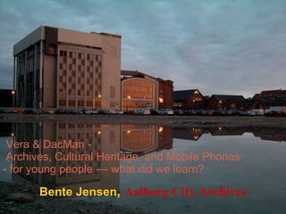 Vera & DacMan -   Archives, Cultural Heritage, and Mobile Phones - for young people –– what did we learn? Bente Jensen ,  Aalborg City Archives 