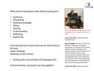 What kind of educational skills did the pupils gain? 
• Exploring 
• Wondering 
• Seeking knowledge 
• Telling 
• Sharing 
• Understanding 
• Reflecting 
• Expressing 
Interviewing local citizens (Sources for local history) 
Pen pals 
Skype meetings 
Meetings at each school 
• Dealing with cultural skills and language skills. 
And also teacher and pupils learning together. 
Interview made by retired teacher Yaşar 
Zırhlıoğlu and our student İsmail Emre 
Yıldız. 
İsmail Emre Yıldız: How was the life 
during the war? 
Yaşar Zırhlıoğlu: We were in confusing 
emotions and it was an unknown 
expectation. The life was full of anxiety 
of tomorrow for the helpless and 
hopeless children. War time was full of 
fear for tomorrow. Dust, smoke, 
concern and fear, screams in dark and 
frustrating gunshots full of nightmare. 
War time was a time of disappearances 
and to be depressed. The most painful 
one was encountering these events. 
İsmail Emre Yıldız: Were you scared? 
 