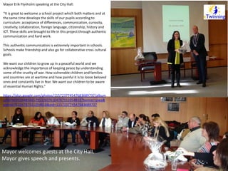 Mayor Erik Flyvholm speaking at the City Hall: 
“It is great to welcome a school project which both matters and at 
the same time develops the skills of our pupils according to 
curriculum: acceptance of differences, communication, curiosity, 
creativity, collaboration, foreign language, citizenship, history and 
ICT. These skills are brought to life in this project through authentic 
communication and hard work. 
This authentic communication is extremely important in schools. 
Schools make friendship and also go for collaborative cross cultural 
goals. 
We want our children to grow up in a peaceful world and we 
acknowledge the importance of keeping peace by understanding 
some of the cruelty of war. How vulnerable children and families 
and countries are at wartime and how painful it is to loose beloved 
ones and constantly live in fear. We want our children to be aware 
of essential Human Rights.” 
https://plus.google.com/photos/115723774547683689737/album 
s/6076099344856657953/6076104787551054818?banner=pwa& 
pid=6076104787551054818&oid=115723774547683689737 
Mayor welcomes guests at the City Hall. 
Mayor gives speech and presents. 
 