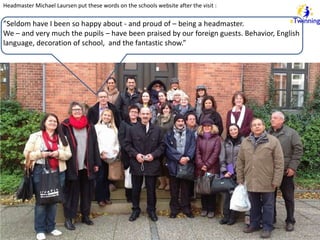 Headmaster Michael Laursen put these words on the schools website after the visit : 
”Seldom have I been so happy about - and proud of – being a headmaster. 
We – and very much the pupils – have been praised by our foreign guests. Behavior, English 
language, decoration of school, and the fantastic show.” 
 