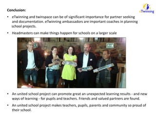 Conclusion: 
• eTwinning and twinspace can be of significant importance for partner seeking 
and documentation. eTwinning ambassadors are important coaches in planning 
school projects. 
• Headmasters can make things happen for schools on a larger scale 
• An united school project can promote great an unexpected learning results - and new 
ways of learning - for pupils and teachers. Friends and valued partners are found. 
• An united school project makes teachers, pupils, parents and community so proud of 
their school. 
 