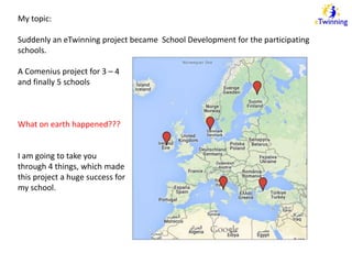 My topic: 
Suddenly an eTwinning project became School Development for the participating 
schools. 
A Comenius project for 3 – 4 
and finally 5 schools 
What on earth happened??? 
I am going to take you 
through 4 things, which made 
this project a huge success for 
my school. 
 