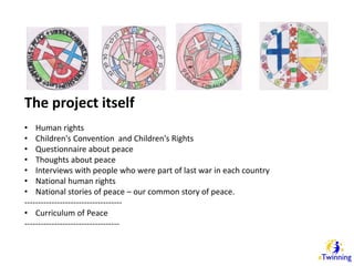The project itself 
• Human rights 
• Children's Convention and Children's Rights 
• Questionnaire about peace 
• Thoughts about peace 
• Interviews with people who were part of last war in each country 
• National human rights 
• National stories of peace – our common story of peace. 
------------------------------------ 
• Curriculum of Peace 
----------------------------------- 
 