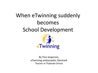 When eTwinning suddenly 
becomes 
School Development 
By Tine Jespersen, 
eTwinning ambassador, Denmark 
Teacher at Thyborøn School 
 